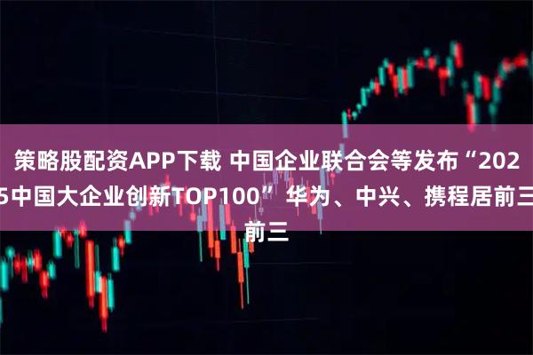 策略股配资APP下载 中国企业联合会等发布“2025中国大企业创新TOP100” 华为、中兴、携程居前三
