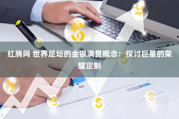 红腾网 世界足坛的金银满贯概念：探讨巨星的荣耀定制