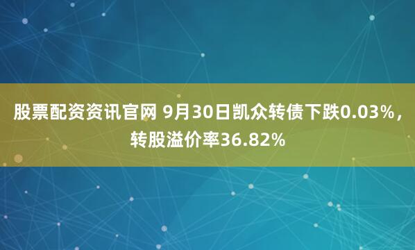 股票配资资讯官网 9月30日凯众转债下跌0.03%，转股溢价率36.82%
