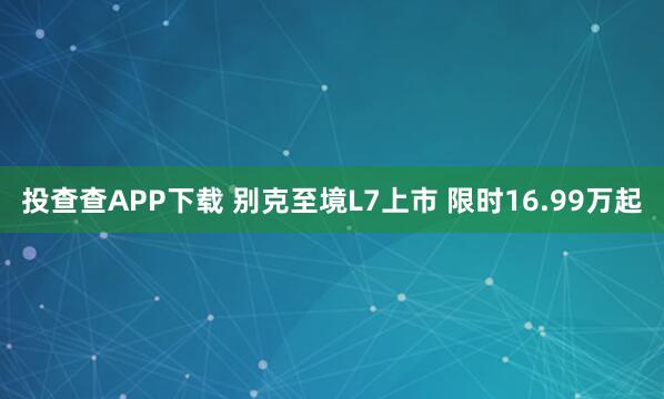投查查APP下载 别克至境L7上市 限时16.99万起