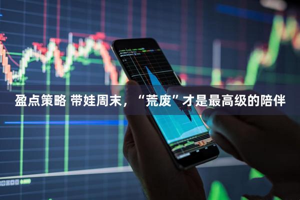 盈点策略 带娃周末，“荒废”才是最高级的陪伴