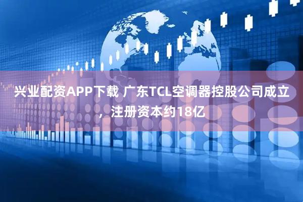 兴业配资APP下载 广东TCL空调器控股公司成立，注册资本约18亿