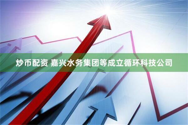 炒币配资 嘉兴水务集团等成立循环科技公司
