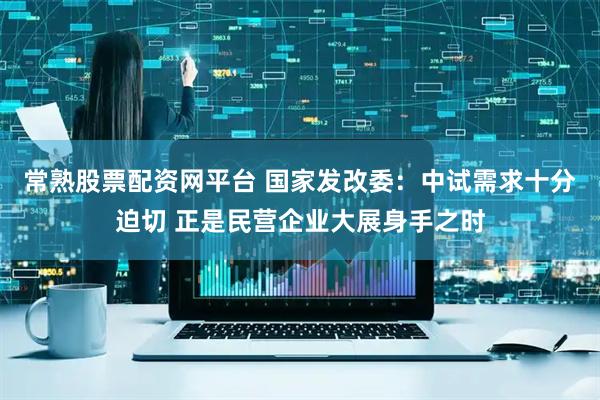 常熟股票配资网平台 国家发改委：中试需求十分迫切 正是民营企业大展身手之时