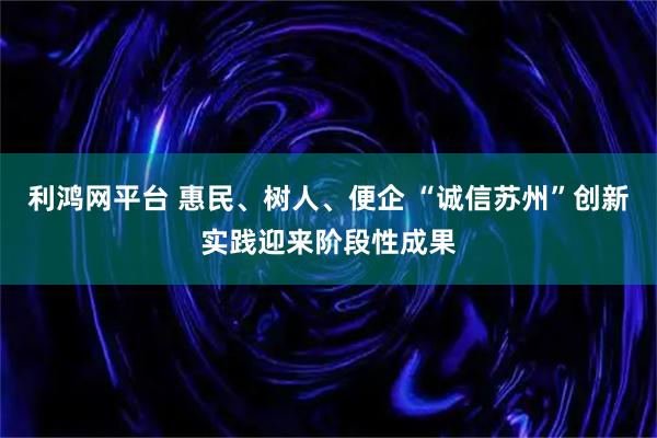 利鸿网平台 惠民、树人、便企 “诚信苏州”创新实践迎来阶段性成果