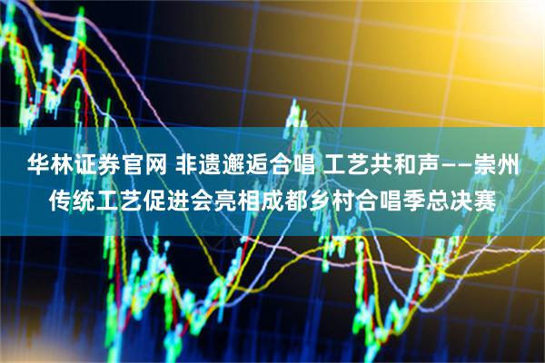 华林证券官网 非遗邂逅合唱 工艺共和声——崇州传统工艺促进会亮相成都乡村合唱季总决赛