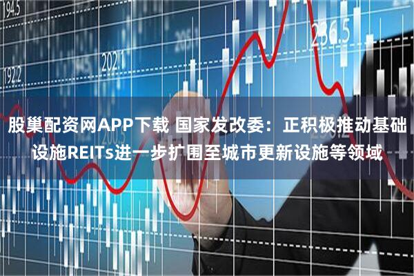股巢配资网APP下载 国家发改委：正积极推动基础设施REITs进一步扩围至城市更新设施等领域
