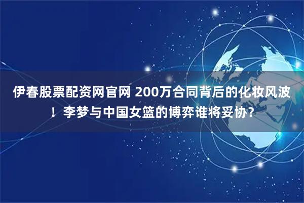 伊春股票配资网官网 200万合同背后的化妆风波！李梦与中国女篮的博弈谁将妥协？
