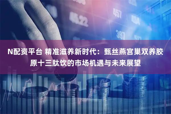 N配资平台 精准滋养新时代：甄丝燕宫巢双养胶原十三肽饮的市场机遇与未来展望