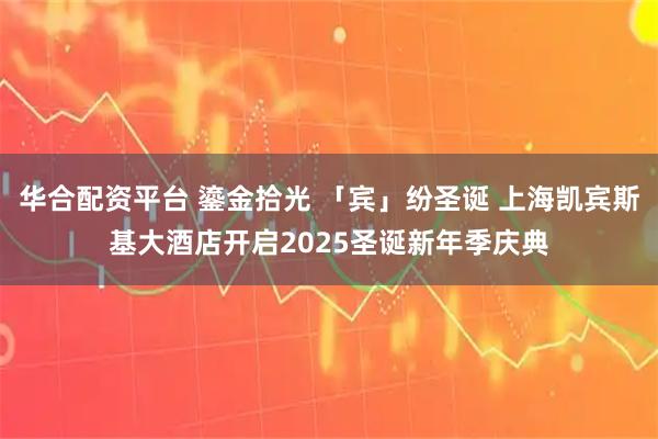 华合配资平台 鎏金拾光 「宾」纷圣诞 上海凯宾斯基大酒店开启2025圣诞新年季庆典