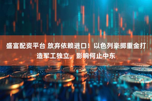 盛富配资平台 放弃依赖进口！以色列豪掷重金打造军工独立，影响何止中东