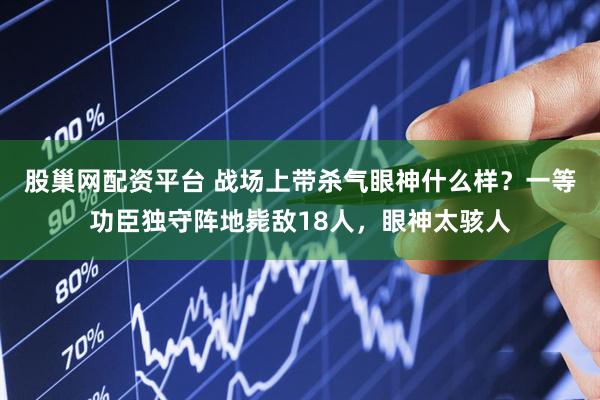 股巢网配资平台 战场上带杀气眼神什么样？一等功臣独守阵地毙敌18人，眼神太骇人