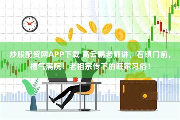 炒股配资网APP下载 高云鹏老师讲，石镇门前，福气满院！老祖宗传下的旺家习俗！