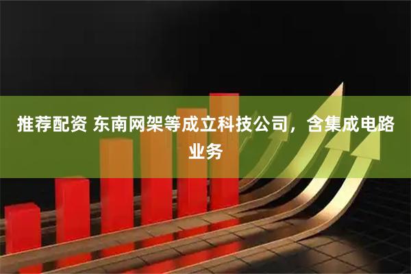 推荐配资 东南网架等成立科技公司，含集成电路业务