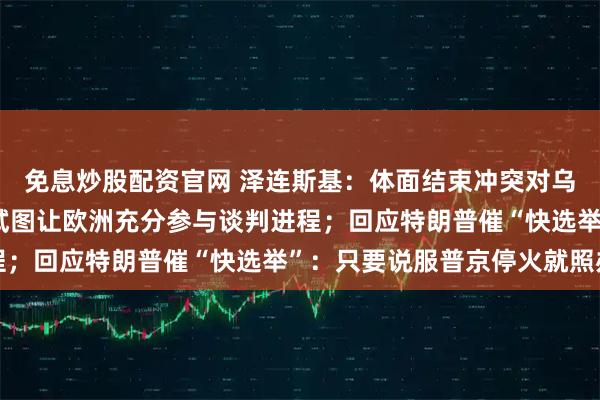 免息炒股配资官网 泽连斯基：体面结束冲突对乌克兰至关重要 我们正试图让欧洲充分参与谈判进程；回应特朗普催“快选举”：只要说服普京停火就照办