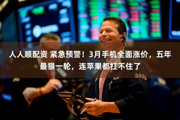 人人顺配资 紧急预警！3月手机全面涨价，五年最狠一轮，连苹果都扛不住了