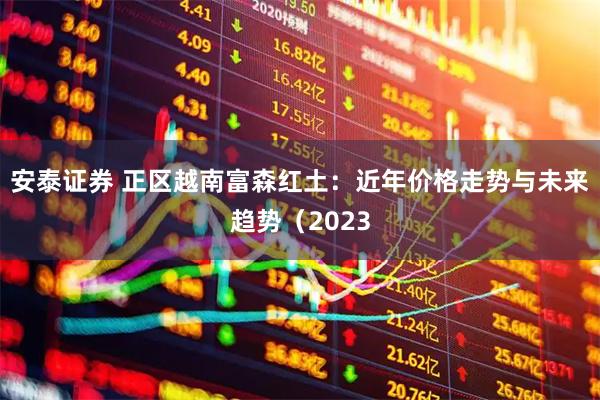 安泰证券 正区越南富森红土：近年价格走势与未来趋势（2023